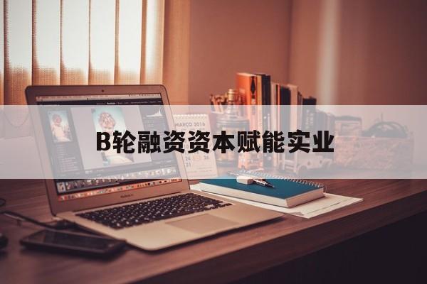 东莞市B轮融资资本赋能实业(b轮融资公司值得工作吗)