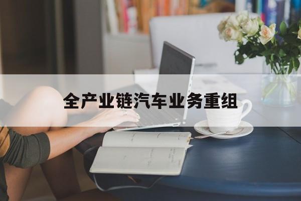 东莞市全产业链汽车业务重组(全产业链汽车业务重组的意义)